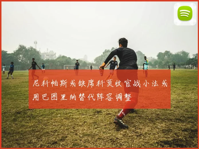 尼科帕斯或缺席科莫收官战小法或用巴图里纳替代阵容调整