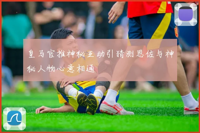 皇马官推神秘互动引猜测恩佐与神秘人物心意相通