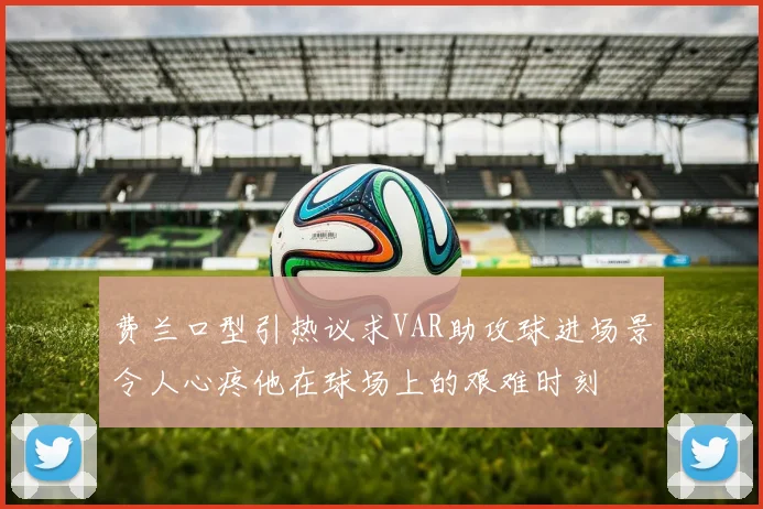 费兰口型引热议求VAR助攻球进场景令人心疼他在球场上的艰难时刻