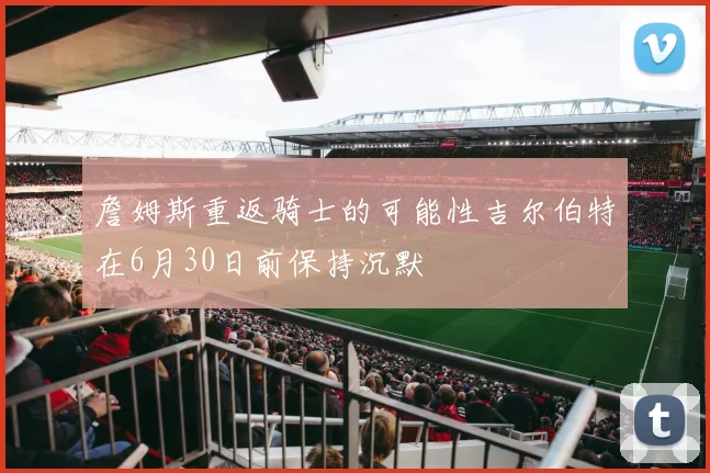 詹姆斯重返骑士的可能性吉尔伯特在6月30日前保持沉默