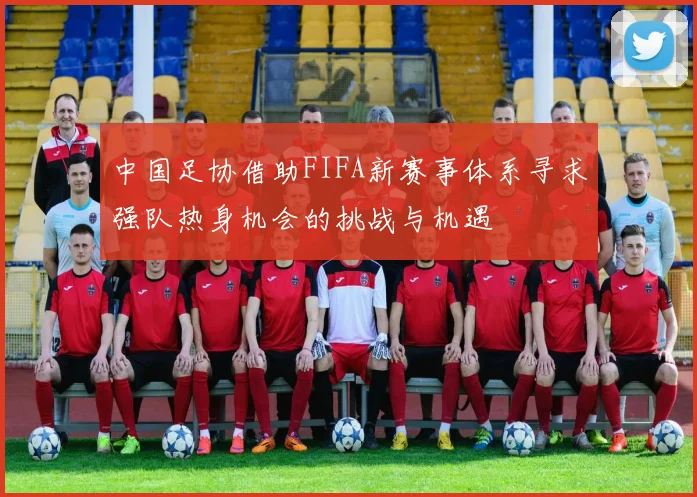 中国足协借助FIFA新赛事体系寻求强队热身机会的挑战与机遇