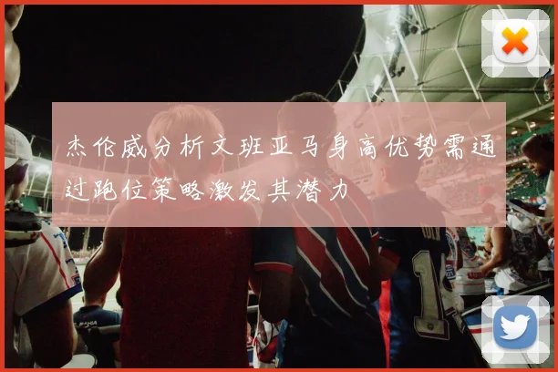 杰伦威分析文班亚马身高优势需通过跑位策略激发其潜力