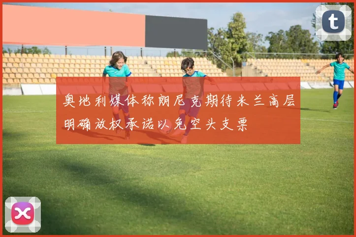 奥地利媒体称朗尼克期待米兰高层明确放权承诺以免空头支票