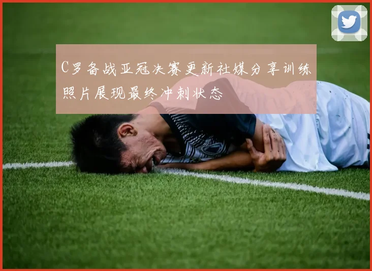 C罗备战亚冠决赛更新社媒分享训练照片展现最终冲刺状态