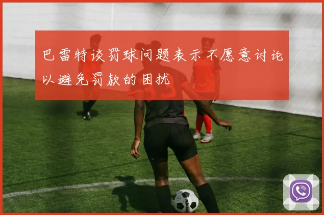 巴雷特谈罚球问题表示不愿意讨论以避免罚款的困扰