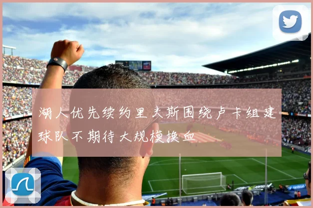 湖人优先续约里夫斯围绕卢卡组建球队不期待大规模换血