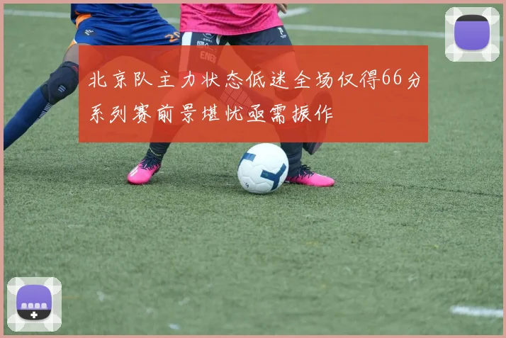 北京队主力状态低迷全场仅得66分系列赛前景堪忧亟需振作