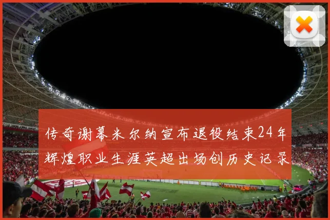 传奇谢幕米尔纳宣布退役结束24年辉煌职业生涯英超出场创历史记录
