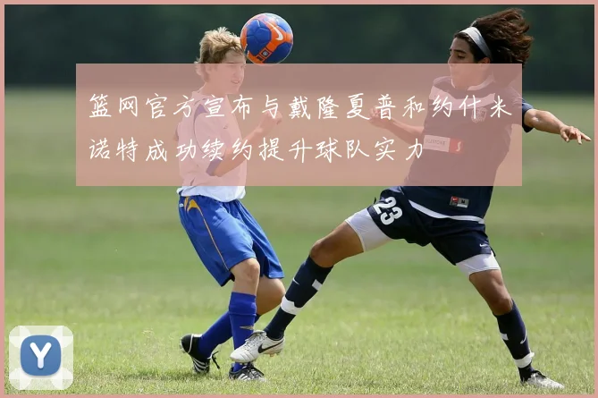 篮网官方宣布与戴隆夏普和约什米诺特成功续约提升球队实力