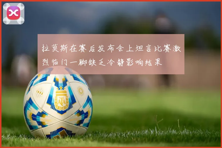拉莫斯在赛后发布会上坦言比赛激烈临门一脚缺乏冷静影响结果