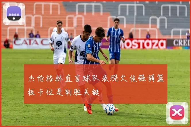 杰伦格林直言球队表现欠佳强调篮板卡位是制胜关键
